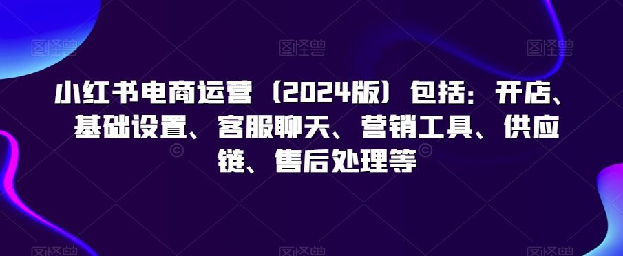 小红书电商运营（2024版）包括：开店、基础设置、客服聊天、营销工具、供应链、售后处理等-久久资源库