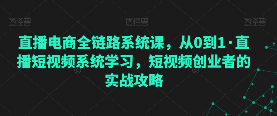 直播电商全链路系统课，从0到1·直播短视频系统学习，短视频创业者的实战攻略-久久资源库