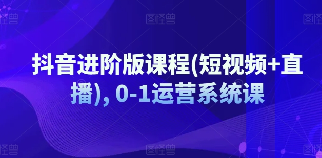 抖音进阶版课程(短视频+直播), 0-1运营系统课-久久资源库