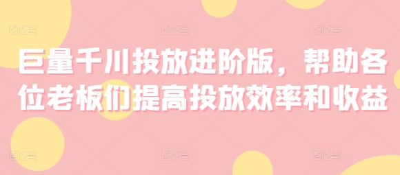巨量千川投放进阶版，帮助各位老板们提高投放效率和收益-久久资源库