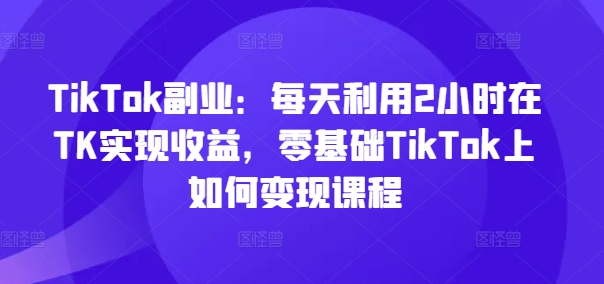 TikTok副业：每天利用2小时在TK实现收益，零基础TikTok上如何变现课程-久久资源库