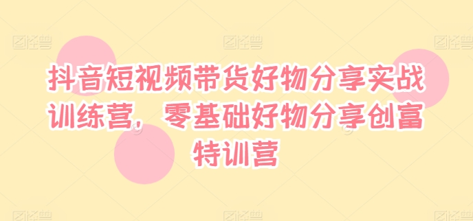 抖音短视频带货好物分享实战训练营，零基础好物分享创富特训营-久久资源库