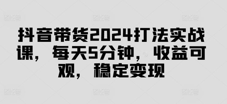 抖音带货2024打法实战课，每天5分钟，收益可观，稳定变现【揭秘】-久久资源库