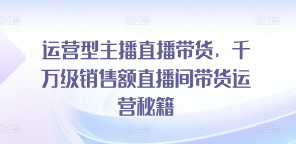 运营型主播直播带货，​千万级销售额直播间带货运营秘籍-久久资源库