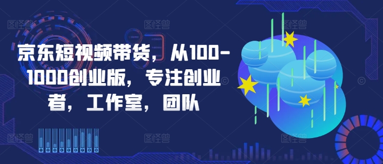京东短视频带货，从100-1000创业版，专注创业者，工作室，团队-久久资源库
