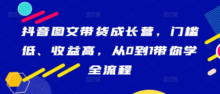 抖音图文带货成长营，门槛低、收益高，从0到1带你学全流程-久久资源库