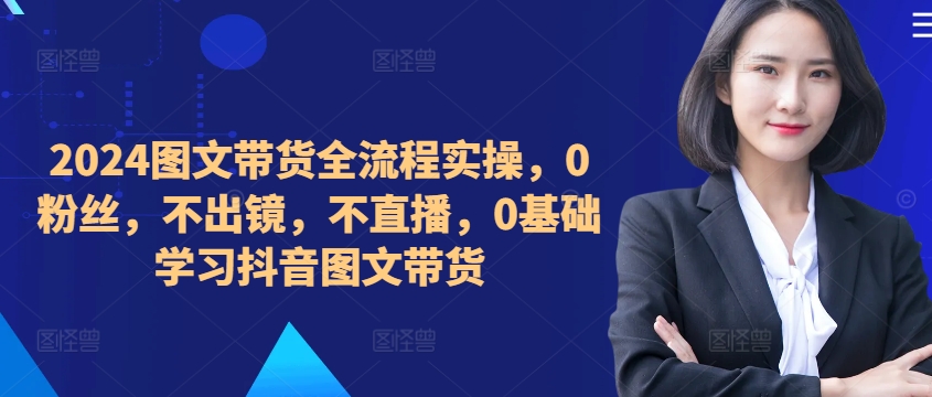 ​​​​​​2024图文带货全流程实操，0粉丝，不出镜，不直播，0基础学习抖音图文带货-久久资源库
