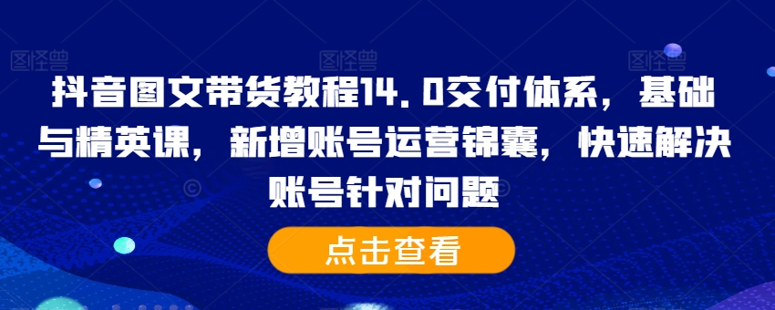 抖音图文带货教程14.0交付体系，基础与精英课，新增账号运营锦囊，快速解决账号针对问题-久久资源库