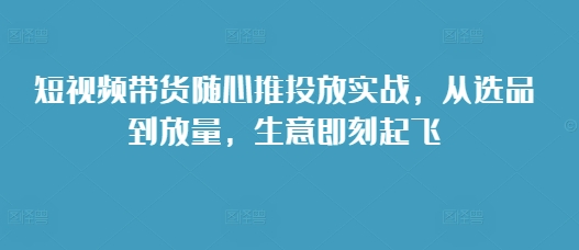 短视频带货随心推投放实战，从选品到放量，生意即刻起飞-久久资源库