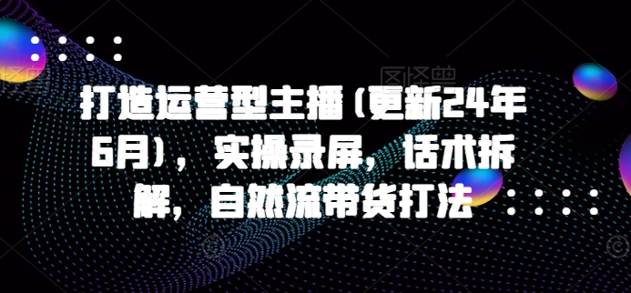 打造运营型主播(更新25年1月)，实操录屏，话术拆解，自然流带货打法-久久资源库