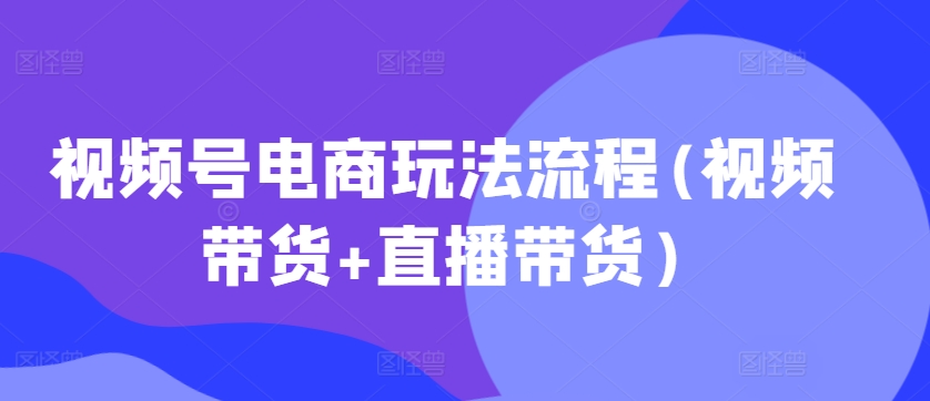 视频号电商玩法流程，视频带货+直播带货【更新2025年1月】-久久资源库