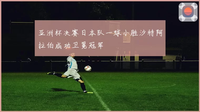 亚洲杯决赛日本队一球小胜沙特阿拉伯成功卫冕冠军