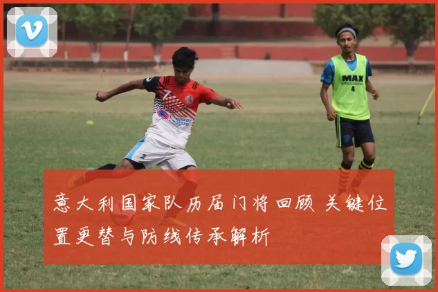 意大利国家队历届门将回顾 关键位置更替与防线传承解析