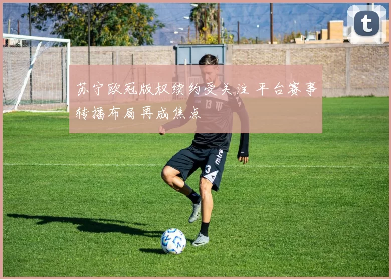 苏宁欧冠版权续约受关注 平台赛事转播布局再成焦点