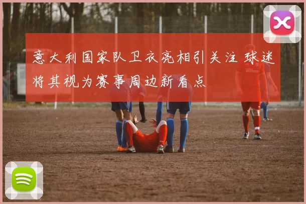 意大利国家队卫衣亮相引关注 球迷将其视为赛事周边新看点