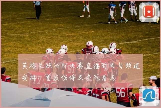 英格兰欧洲杯决赛直播时间与频道安排、首发伤停及夺冠看点
