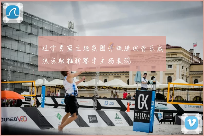 辽宁男篮主场氛围升级进攻音乐成焦点助推新赛季主场表现