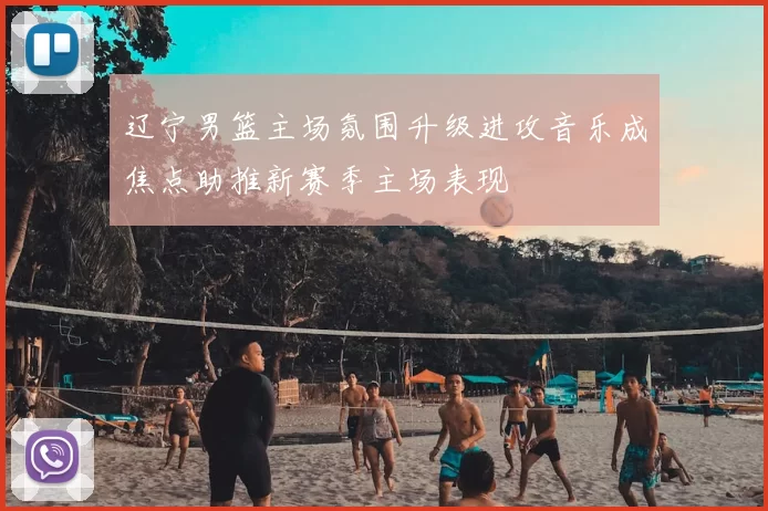 辽宁男篮主场氛围升级进攻音乐成焦点助推新赛季主场表现