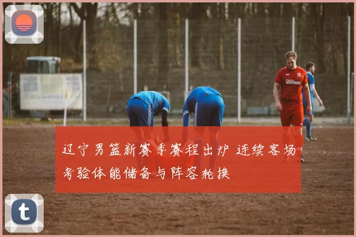 辽宁男篮新赛季赛程出炉 连续客场考验体能储备与阵容轮换