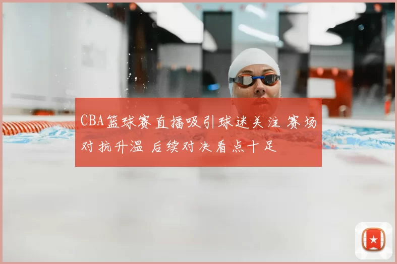 CBA篮球赛直播吸引球迷关注 赛场对抗升温 后续对决看点十足