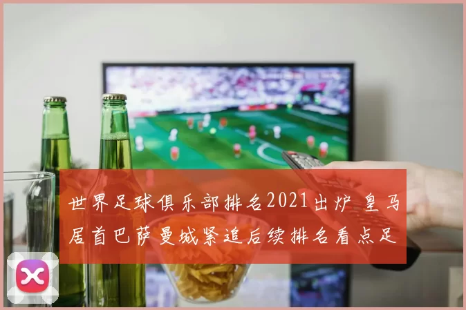 世界足球俱乐部排名2021出炉 皇马居首巴萨曼城紧追后续排名看点足够
