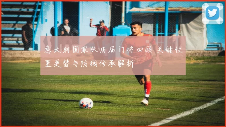 意大利国家队历届门将回顾 关键位置更替与防线传承解析