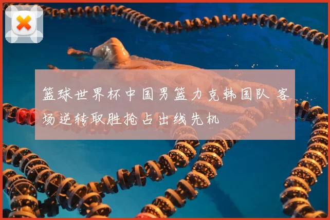 篮球世界杯中国男篮力克韩国队 客场逆转取胜抢占出线先机