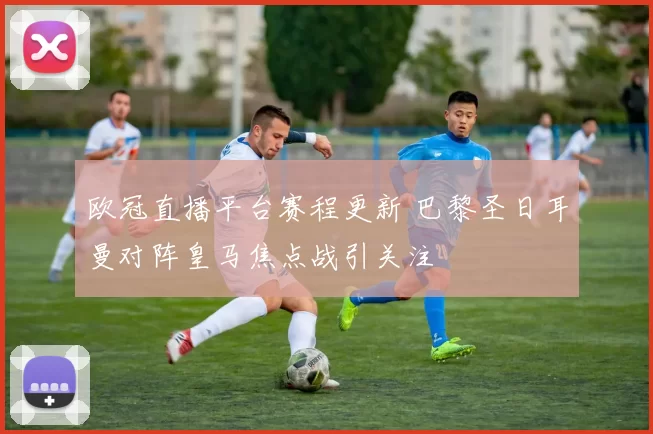 欧冠直播平台赛程更新 巴黎圣日耳曼对阵皇马焦点战引关注