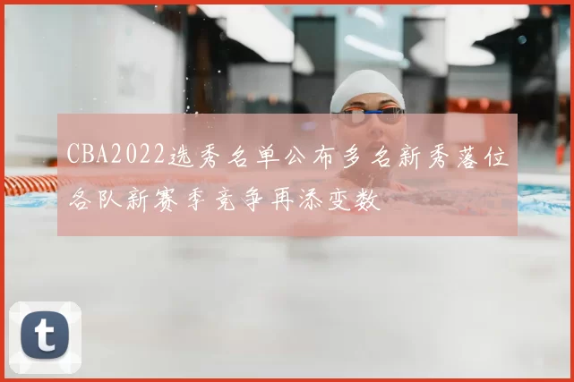 CBA2022选秀名单公布多名新秀落位各队新赛季竞争再添变数