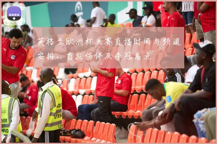 英格兰欧洲杯决赛直播时间与频道安排、首发伤停及夺冠看点