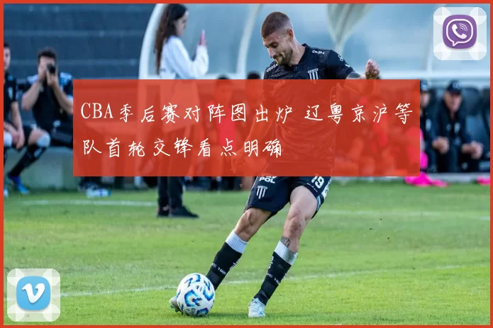 CBA季后赛对阵图出炉 辽粤京沪等队首轮交锋看点明确