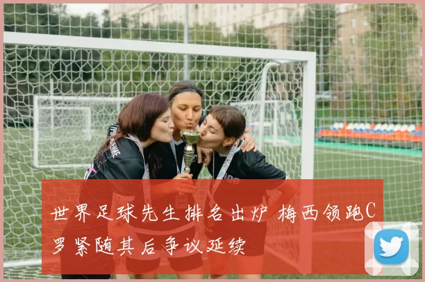 世界足球先生排名出炉 梅西领跑C罗紧随其后争议延续