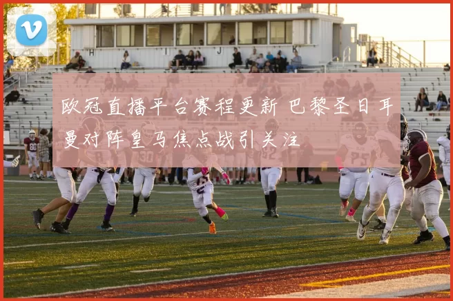 欧冠直播平台赛程更新 巴黎圣日耳曼对阵皇马焦点战引关注