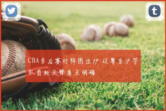 CBA季后赛对阵图出炉 辽粤京沪等队首轮交锋看点明确