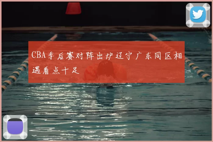 CBA季后赛对阵出炉辽宁广东同区相遇看点十足