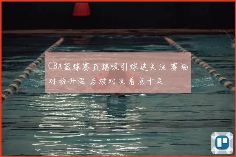CBA篮球赛直播吸引球迷关注 赛场对抗升温 后续对决看点十足
