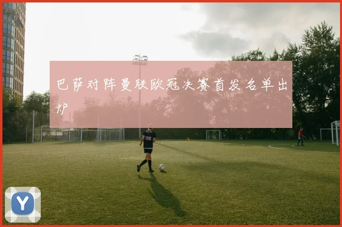 巴萨对阵曼联欧冠决赛首发名单出炉