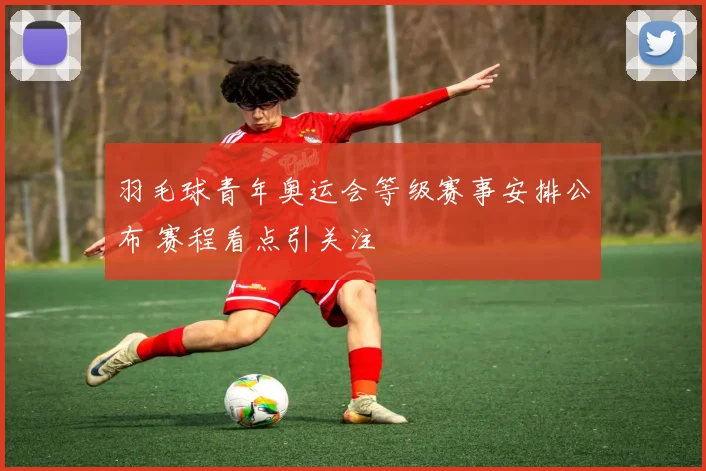 羽毛球青年奥运会等级赛事安排公布 赛程看点引关注