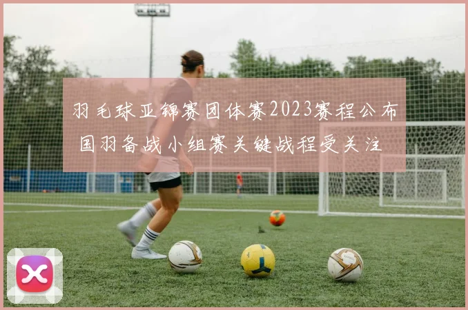 羽毛球亚锦赛团体赛2023赛程公布 国羽备战小组赛关键战程受关注