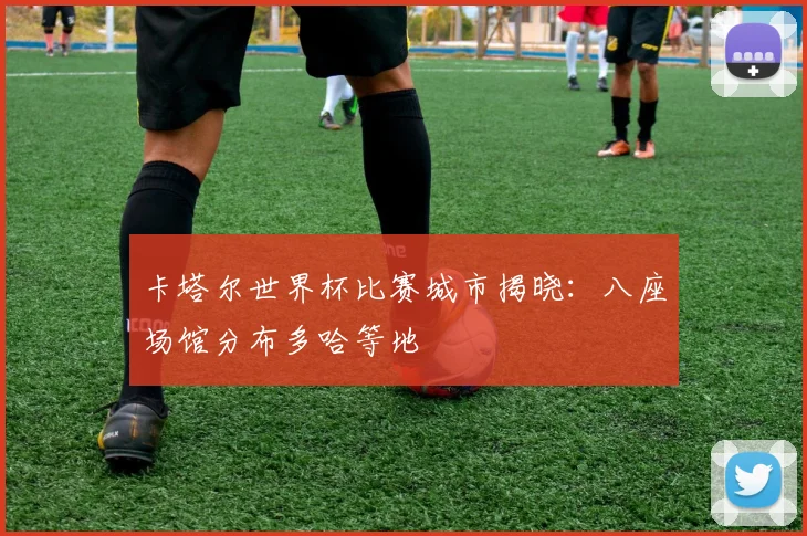卡塔尔世界杯比赛城市揭晓:八座场馆分布多哈等地