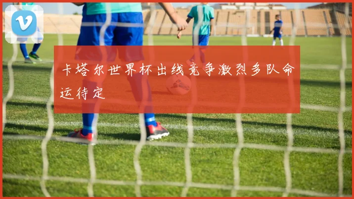 卡塔尔世界杯出线竞争激烈多队命运待定