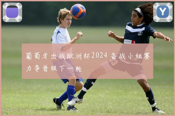 葡萄牙出战欧洲杯2024 备战小组赛力争晋级下一轮