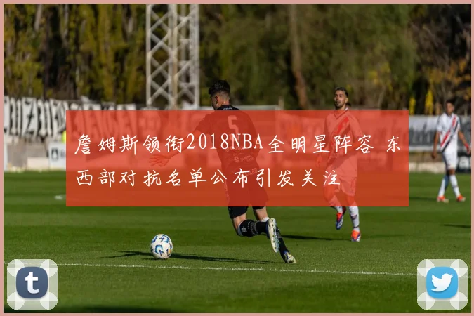 詹姆斯领衔2018NBA全明星阵容 东西部对抗名单公布引发关注