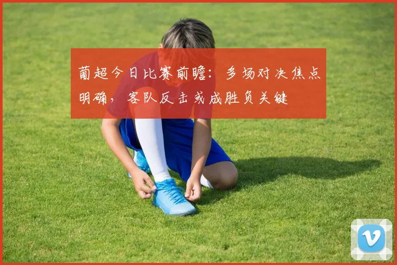 葡超今日比赛前瞻：多场对决焦点明确，客队反击或成胜负关键