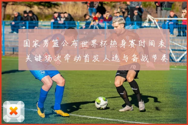 国家男篮公布世界杯热身赛时间表 关键场次牵动首发人选与备战节奏
